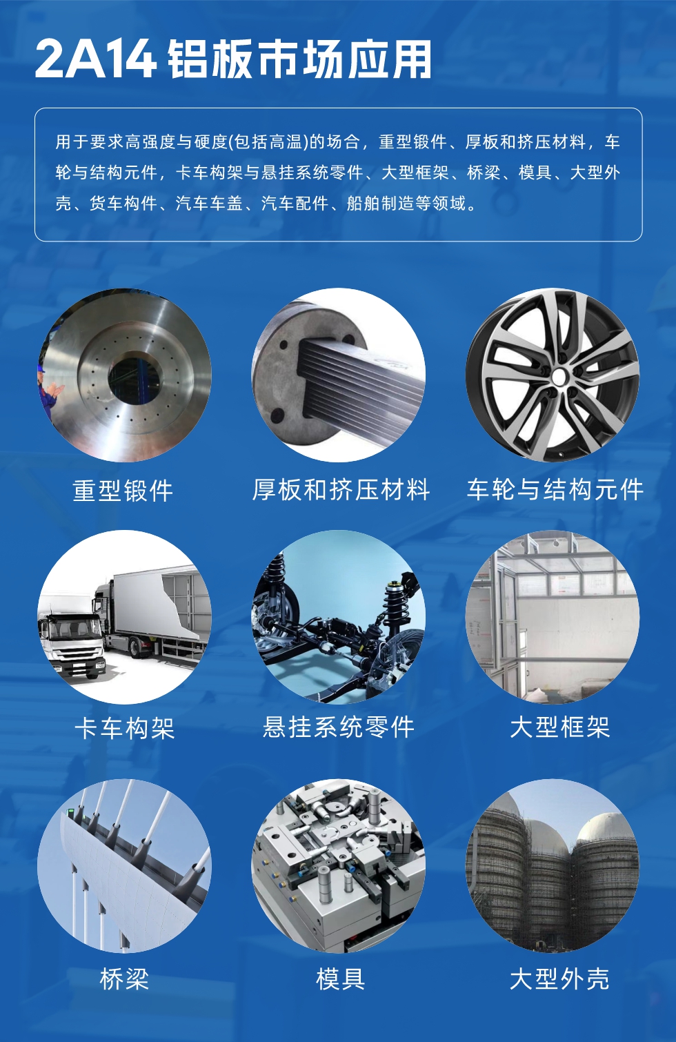 2A14鋁板市場應用：

用于要求高強度與硬度(包括高溫)的場合，重型鍛件、厚板和擠壓材料，車輪與結構元件，卡車構架與懸掛系統零件、大型框架、橋梁、模具、大型外殼、貨車構件、汽車車蓋、汽車配件、船舶制造等領域。
