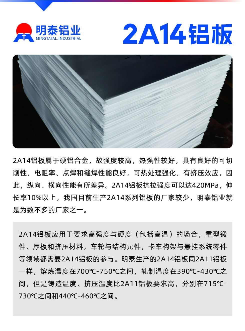 2A14鋁板屬于硬鋁合金，故強度較高，熱強性較好，具有良好的可切削性，電阻率、點焊和縫焊性能良好，可熱處理強化，有擠壓效應，因此，縱向、橫向性能有所差異。2A14鋁板抗拉強度可以達420MPa，伸長率10%以上，我國目前生產2A14系列鋁板的廠家較少，明泰鋁業就是為數不多的廠家之一。2A14鋁板應用于要求高強度與硬度（包括高溫）的場合，重型鍛件、厚板和擠壓材料，車輪與結構元件，卡車構架與懸掛系統零件等領域都需要2A14鋁板的參與。明泰生產的2A14鋁板同2A11鋁板一樣，熔煉溫度在700℃-750℃之間，軋制溫度在390℃-430℃之間，但是鑄造溫度、擠壓溫度比2A11鋁板要求高，分別在715℃-730℃之間和440℃-460℃之間。

